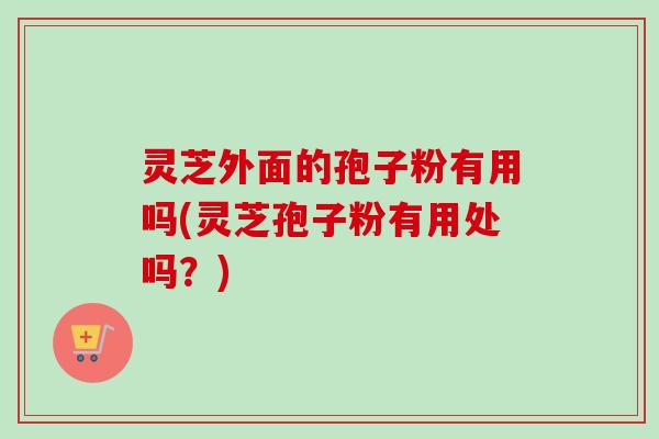 灵芝外面的孢子粉有用吗(灵芝孢子粉有用处吗？)