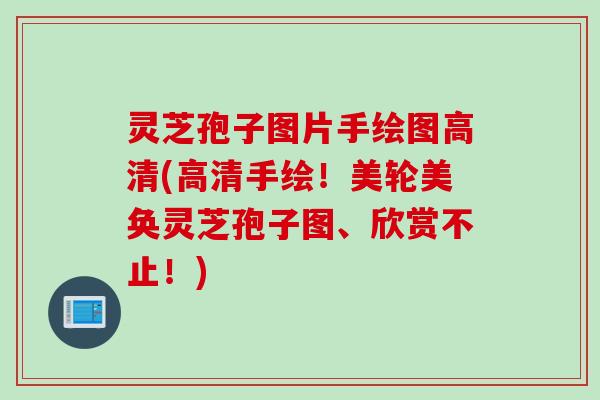 灵芝孢子图片手绘图高清(高清手绘！美轮美奂灵芝孢子图、欣赏不止！)