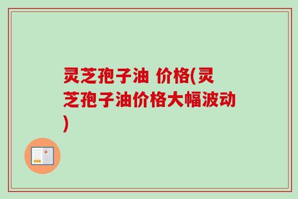 灵芝孢子油 价格(灵芝孢子油价格大幅波动)