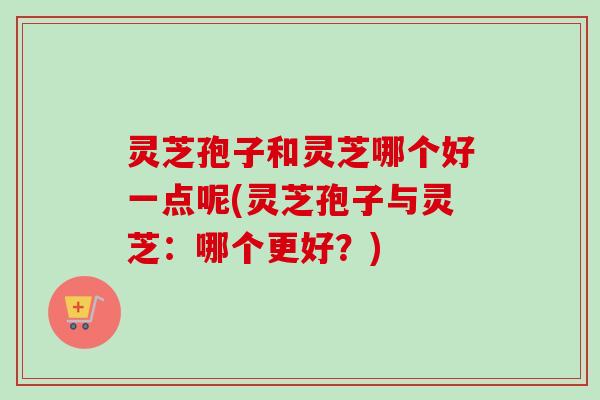 灵芝孢子和灵芝哪个好一点呢(灵芝孢子与灵芝：哪个更好？)