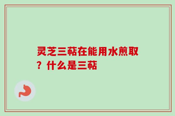 灵芝三萜在能用水煎取？什么是三萜