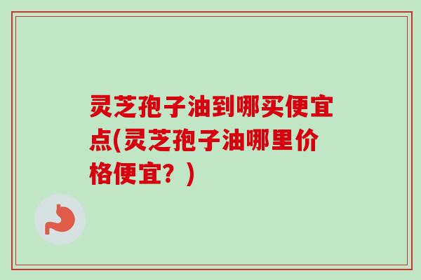 灵芝孢子油到哪买便宜点(灵芝孢子油哪里价格便宜？)