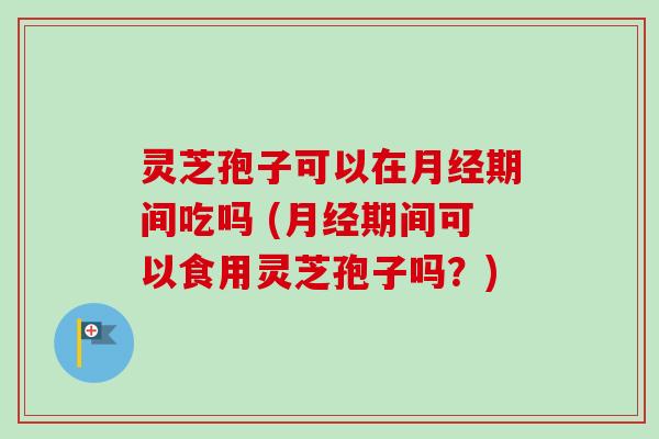 灵芝孢子可以在月经期间吃吗 (月经期间可以食用灵芝孢子吗？)