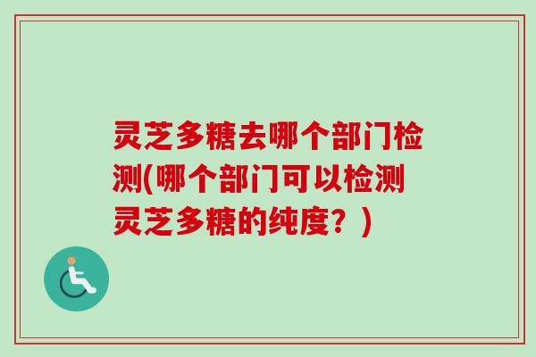 灵芝多糖去哪个部门检测(哪个部门可以检测灵芝多糖的纯度？)