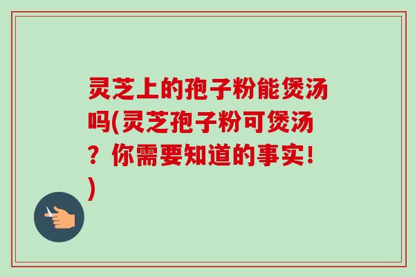灵芝上的孢子粉能煲汤吗(灵芝孢子粉可煲汤？你需要知道的事实！)