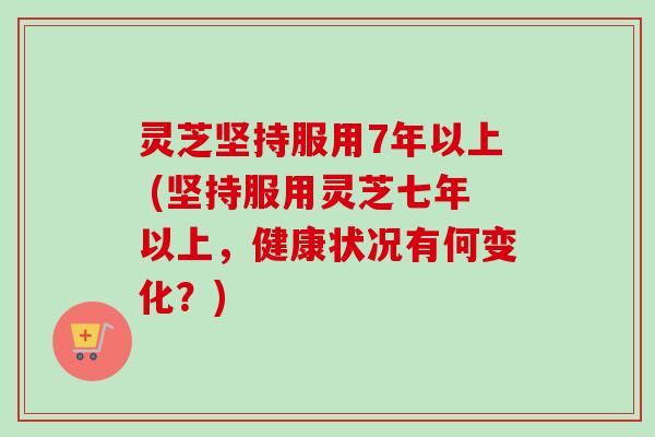 灵芝坚持服用7年以上 (坚持服用灵芝七年以上，健康状况有何变化？)