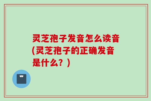 灵芝孢子发音怎么读音(灵芝孢子的正确发音是什么?) 灵芝孢子发音怎么读音(灵芝孢子的正确发音是什么?)
