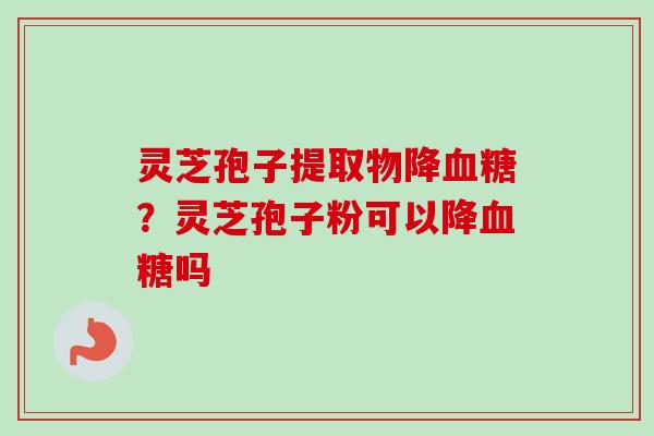 灵芝孢子提取物降血糖？灵芝孢子粉可以降血糖吗