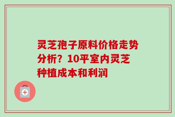 灵芝孢子原料价格走势分析？10平室内灵芝种植成本和利润