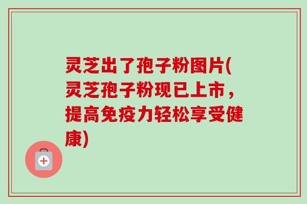 灵芝出了孢子粉图片(灵芝孢子粉现已上市，提高免疫力轻松享受健康)