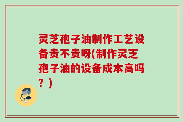 灵芝孢子油制作工艺设备贵不贵呀(制作灵芝孢子油的设备成本高吗?) 灵芝孢子油制作工艺设备贵不贵呀(制作灵芝孢子油的设备成本高吗?)