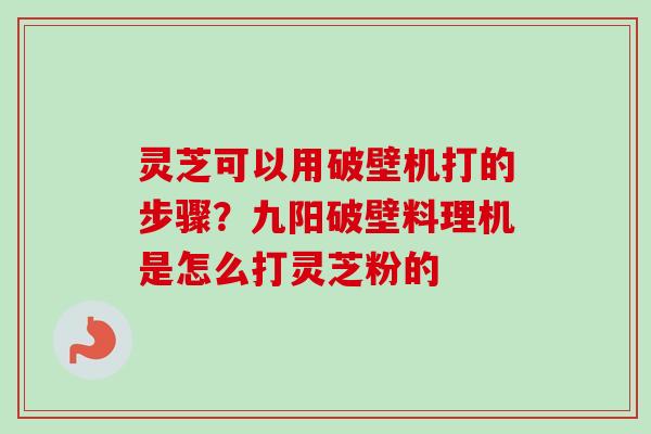灵芝可以用破壁机打的步骤？九阳破壁料理机是怎么打灵芝粉的