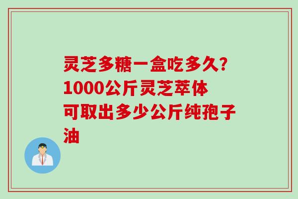 灵芝多糖一盒吃多久？1000公斤灵芝萃体可取出多少公斤纯孢子油