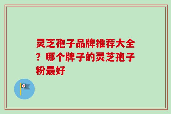 灵芝孢子品牌推荐大全？哪个牌子的灵芝孢子粉最好