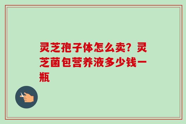 灵芝孢子体怎么卖?灵芝菌包营养液多少钱一瓶 灵芝孢子体怎么卖?灵芝菌包营养液多少钱一瓶