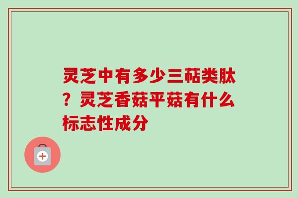 灵芝中有多少三萜类肽?灵芝香菇平菇有什么标志性成分 灵芝中有多少三萜类肽?灵芝香菇平菇有什么标志性成分