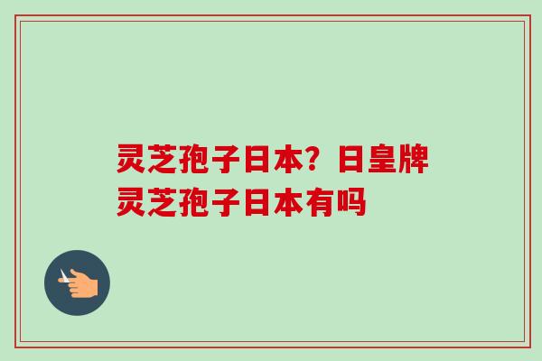 灵芝孢子日本？日皇牌灵芝孢子日本有吗
