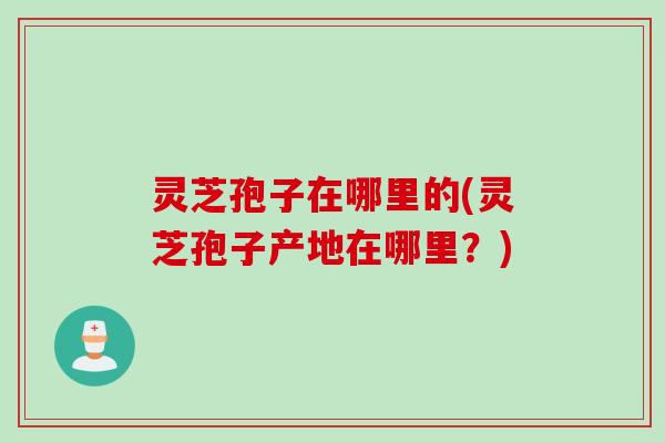 灵芝孢子在哪里的(灵芝孢子产地在哪里？)