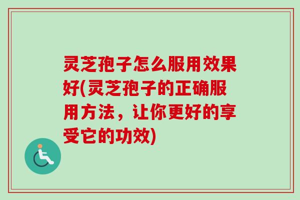 灵芝孢子怎么服用效果好(灵芝孢子的正确服用方法，让你更好的享受它的功效)