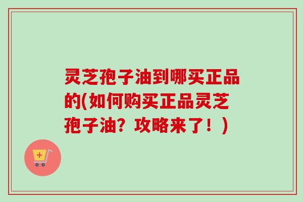 灵芝孢子油到哪买正品的(如何购买正品灵芝孢子油？攻略来了！)