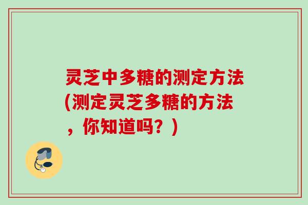 灵芝中多糖的测定方法(测定灵芝多糖的方法，你知道吗？)