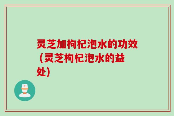 灵芝加枸杞泡水的功效 (灵芝枸杞泡水的益处)