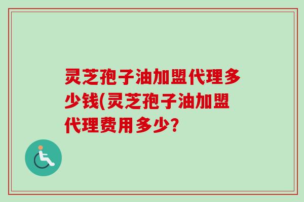 灵芝孢子油加盟代理多少钱(灵芝孢子油加盟代理费用多少？