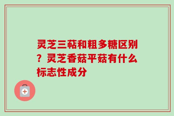 灵芝三萜和粗多糖区别？灵芝香菇平菇有什么标志性成分