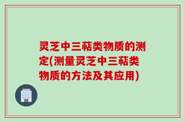 灵芝中三萜类物质的测定(测量灵芝中三萜类物质的方法及其应用)