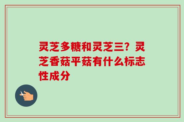 灵芝多糖和灵芝三？灵芝香菇平菇有什么标志性成分