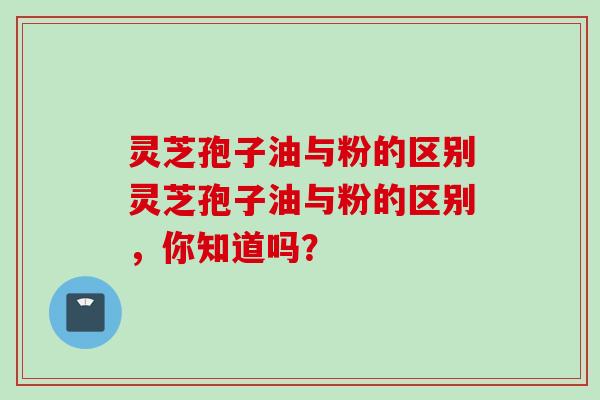 灵芝孢子油与粉的区别灵芝孢子油与粉的区别，你知道吗？