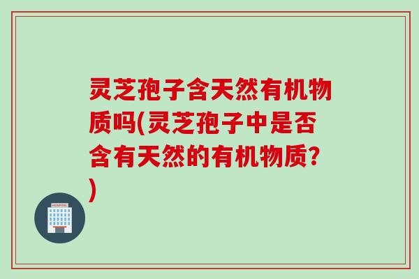 灵芝孢子含天然有机物质吗(灵芝孢子中是否含有天然的有机物质？)