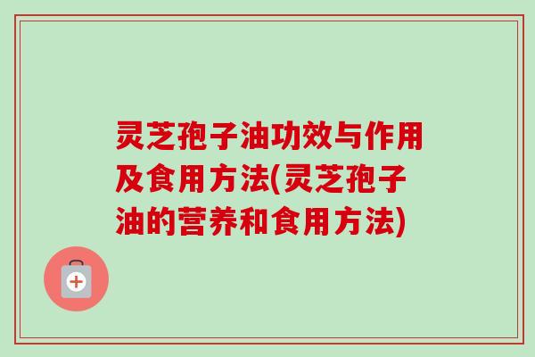 灵芝孢子油功效与作用及食用方法(灵芝孢子油的营养和食用方法)