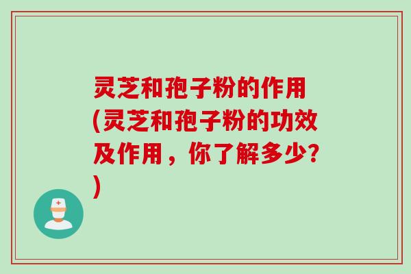 灵芝和孢子粉的作用 (灵芝和孢子粉的功效及作用，你了解多少？)