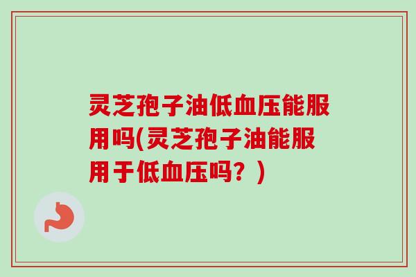 灵芝孢子油低血压能服用吗(灵芝孢子油能服用于低血压吗？)