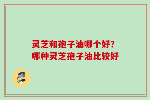 灵芝和孢子油哪个好？哪种灵芝孢子油比较好