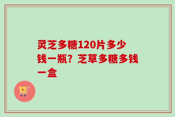灵芝多糖120片多少钱一瓶？芝草多糖多钱一盒