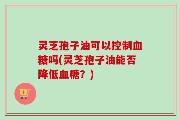 灵芝孢子油可以控制血糖吗(灵芝孢子油能否降低血糖？)