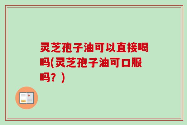 灵芝孢子油可以直接喝吗(灵芝孢子油可口服吗？)