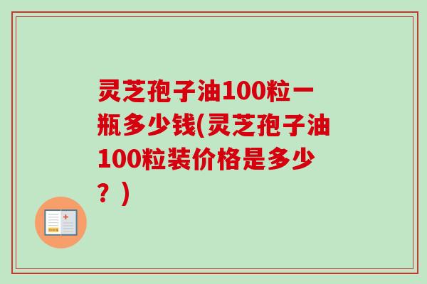 灵芝孢子油100粒一瓶多少钱(灵芝孢子油100粒装价格是多少？)