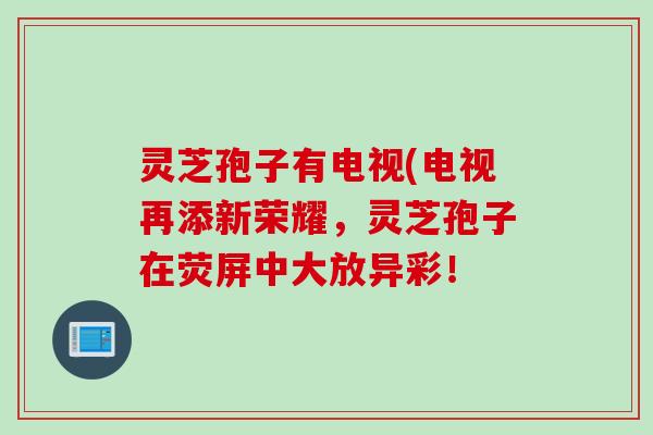灵芝孢子有电视(电视再添新荣耀，灵芝孢子在荧屏中大放异彩！