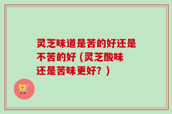 灵芝味道是苦的好还是不苦的好 (灵芝酸味还是苦味更好？)