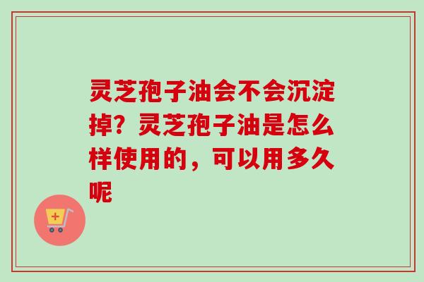 灵芝孢子油会不会沉淀掉？灵芝孢子油是怎么样使用的，可以用多久呢