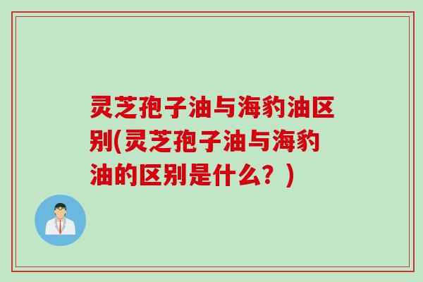 灵芝孢子油与海豹油区别(灵芝孢子油与海豹油的区别是什么？)