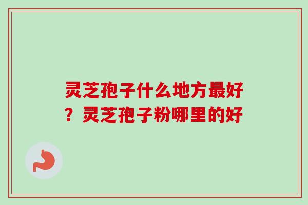 灵芝孢子什么地方最好？灵芝孢子粉哪里的好