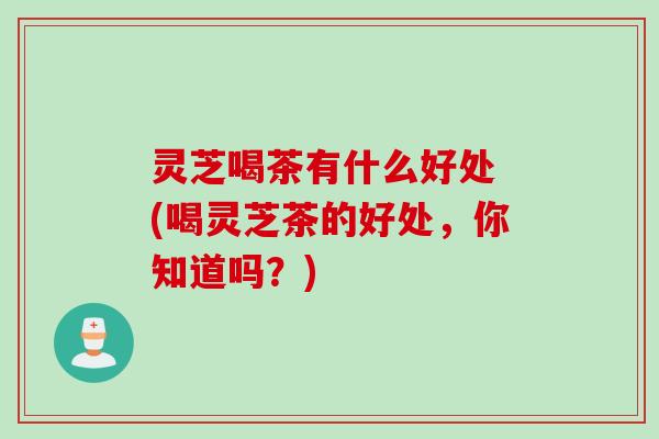 灵芝喝茶有什么好处 (喝灵芝茶的好处，你知道吗？)