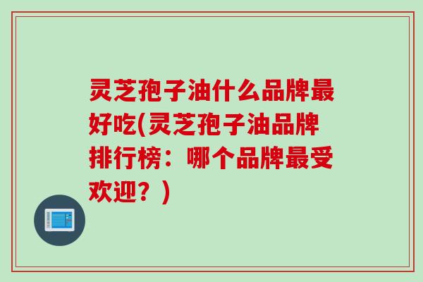 灵芝孢子油什么品牌最好吃(灵芝孢子油品牌排行榜：哪个品牌最受欢迎？)