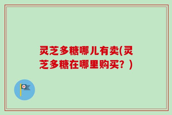 灵芝多糖哪儿有卖(灵芝多糖在哪里购买？)