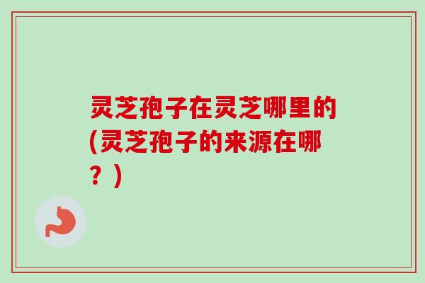 灵芝孢子在灵芝哪里的(灵芝孢子的来源在哪？)