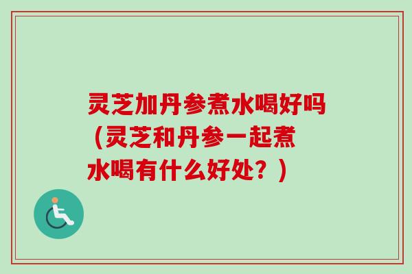 灵芝加丹参煮水喝好吗 (灵芝和丹参一起煮水喝有什么好处？)